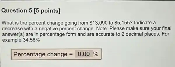 Question 5 [5 points] What is the percent change going from 13,090 to 5,155 ? Indicate a decrease with a negative percent change. Note: Please make sure your final answer(s) are in percentage form and are accurate to 2 decimal places. For example 34.56% Percentage change =0.00%