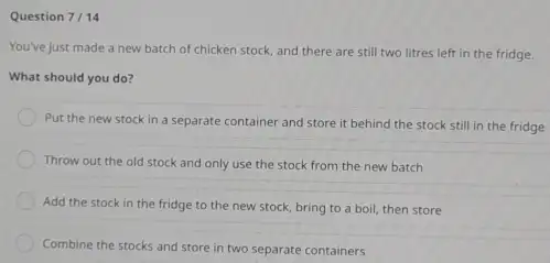 Question 7/14 You've just made a new batch of chicken stock, and there are still two litres left in the fridge. What should you do? Put the new stock in a separate container and store it behind the stock still in the fridge Throw out the old stock and only use the stock from the new batch Add the stock in the fridge to the new stock, bring to a boil, then store Combine the stocks and store in two separate containers