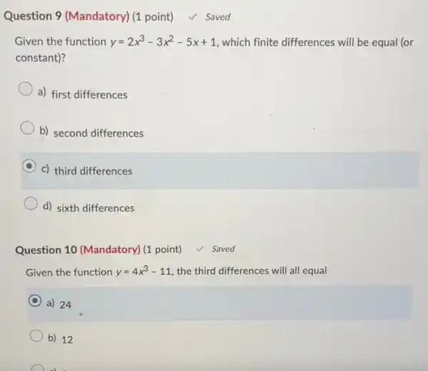 Question 9 (Mandatory) (1 point) ✓ Saved Given the function y=2x^(3)-3x^(2)-5x+1 , which finite differences will be equal (or constant)? a) first differences b) second differences c) third differences d) sixth differences Question 10 (Mandatory) (1 point) ✓ Saved Given the function y=4x^(3)-11 , the third differences will all equal a) 24 b) 12