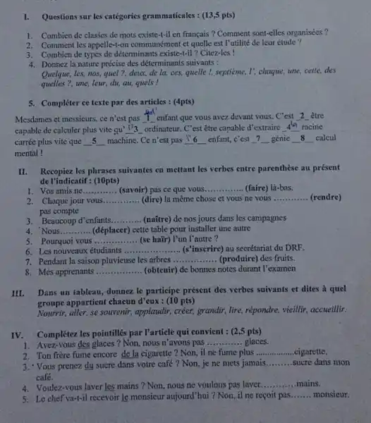 Questions sur les catégories grammaticales : (13,5pts) Combien de clasśes de mots existe-t-il en français? Comment sont-elles organisées? Comment les appelle-t-on communément et quelle est l'utilité de leur étude? Combien de types de déterminants existe-t-il ? Citez-les ! Donnez la nature précise des déterminants suivants : Quelque, les, nos, quel?, derx, de la, ces, quelle !, septième, l; chaque, une, cette, des quelles?, une, leur, du, au, quels! Compléter ce texte par des articles : (4pts) Mesdames et messieurs, ce n'est pas 1 _enfant que vous avez devant vous. C'est _2_être capable de calculer plus vite qu' (/) 3 _ordinateur. C'est être capable d'extraire 44 racine carrée plus vite que _ 5 _ machine. Ce n'est pas 17 _ enfant, c'est 7 _ génie _ 8 _ calcul mental! II. Recopiez les phrases suivantes en mettant les verbes entre parenthèse au présent de l'indicatif: (10pts) Vos amis ne. (savoir) pas ce que vous. (faire) là-bas. Chaque jour vous (dire) la même chose et vous ne vous (rendre) pas compte Beaucoup d'enfants. (naître) de nos jours dans les campagnes Nous. (déplacer) cette table pour installer une autre Pourquoi vous (se haïr) l'un l'autre? Les nouveaux étudiants (s'inscrire) au secrétariat du DRF. Pendant la saison pluvieuse les arbres (produire) des fruits. Mes apprenants (obtenir) de bonnes notes durant l'examen III. Dans un fableau, donnez le participe présent des verbes suivants et dites à quel groupe appartient chacun d'eux : (10 pts) Nourrir, aller, se souvenir, applaudir, créer, grandir, lire, répondre, vieillir, accueillir. IV. Complétez les pointillés par l'article qui convient : (2,5pts) Avez-vous des glaces? Non, nous n'avons pas ........... glaces. Ton frère fume encore de la cigarette? Non, il ne fume plus .cigarette, Yous prenez du sucre dans votre café? Non, je ne mets jamais. sucre dans nion café. Voulez-vous laver les mains? Non, nous ne voulons pas laver. mains. Le chef va-t-il recevoir le monsicur atjourd'hui ? Non, il ne reçoit pas. monsieur.