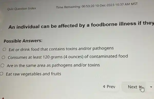 Quiz Question Index Time Remaining: 00:53:20 10-Dec-2023 10:37 AM MST An individual can be affected by a foodborne illness if they Possible Answers: Eat or drink food that contains toxins and/or pathogens Consumes at least 120 grams (4 ounces) of contaminated food Are in the same area as pathogens and/or toxins Eat raw vegetables and fruits ✓ Prev Next Dfing