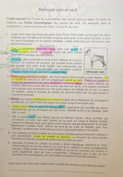 Retrouvé sain et sauf. L'ordre narratif est l'ordre de présentation des actions dans le texte. Ce texte ne respecte pas l'ordre chronologique des actions du récit. Par exemple, dans le paragraphe 1, Josée retrouve son chien, c'est la fin du récit. Josée tient dans ses bras son petit chien Pilote. Près d'elle se trouvent les deux cyclistes qui ont retrouvé ce matin le jeune chiot près d'une piste cyclable, à plus de deux kilomètres de la maison familiale. Josée cherchait son schnauzer nain depuis trols jours! Quand Tout a commencé mercredi matin alors que josée et anie. Pilote jouaient devant la maison wosée est alors entrée chercher un anneau de caoutchouc. 3 Soudain, elle a entendu le bruit d'une collision et a couru dehors. Un camion de livraison qui reculait d'une entrée de igarage tout près avait frappé une automobile qui circulait sur ta rue. José est allée voir Paccident, oubliant respace d'une minute son ami à quatre pattes. A son retour devant la maison, elle s'est apercu que le toutou avait disparu. Elle ra appelé et cherché en vain et a finalement alerté sa mère. Celle-ci a suggéré à Josée de demander à ses amis de Iaider à chercher Pilote. Le chien, effrayé par le bruit, était sans doute allé se cacher pas très loin de là. Une dizaine d'enfants ont participé aux recherches qui ont duré jusqu'à la tombée de la nuit. Le coeur en miettes, Josée a accepté de rentrer se coucher mais elle n'a pas réussi à trouver le sommeil. rMalgé les photos distribuées aux volsins et dans les commerces dú voisinage le lendemain, son petit chien est resté introuvable jusqu'à cet après-midi. Josée a alors reçu un appel du Berger Blanc, organisme qui recueille les chiens abandonnés, qui lui annonçait que son chien, identifié grâce à sa médaille, était sain et sauf. Elle a appris alors que Denis Lauzon et Maxym Ivanov, deux cyclistes qui circulaient ce matin vers sept heures sur la piste qui longe la Riviere Delisle, avaient immobilisé leurs vélos après avoir entendu des gémissements, lis avaient popidement localise Pilote, transis de froid et les poils en bataille, prés dun arbuste. Le piteux pitou avait alors eu droit à une promenade en bicyclette. Les cyclistes ont tenu à rester au chenil pour remettre personnellement ranimal á son proprietaire. Josie, au comble du bonheur, a remercié les deux jeunes hommes et tous ont accepté de poser pour la photo souvenir. Monsieur Foumier en charge du chenil a tentb dexptiquer comment le chien s'tetait retrouve si loin de chez lui, Le bruit de la collision lui avait probablement fait peur, Pilote s'etait enfui a toute vitesse et n'avait pu retrouver son chemin. if avait vagabonde dans les rues avolsinantes, s'éloignant peu à peu de son dornicile. St pouvalit parler, qui sait quelles aventures if pourrait raconter ! Queis temps de verbe sort utilises dans ce texte qui raconte un récit dans le passe?