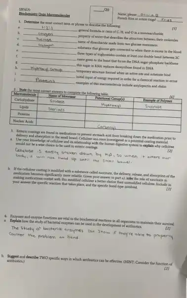 SBI4U0 //20 Biochernistry Qaiz. Macromolecules Name, please: Otivia B French tries of onion rings? Fries. Determine the most correct terma or phrase to describe the following: a. 1:2:1 b oxygen general formula of ratio of C,H , and O in a monosaccharide [S] b. c property of water that describes the attraction between their molecules d. Bucrose name of disaccharide made from two glucose monomers e. substance that glucose gets converted to when there is excess in the blood f. these types of triglycerides contain at least one double bond between 2C g. name given to the bond that forms the DNA sugar-phosphate backbone h. this sugar in RNA replaces deoxyribose found in DNA i temporary structure formed when an active site ard substrate bind j. Oriyeogen initial input of energy required in order for a chemical reaction to occur examples of this macromolecule include amylopectin and chitin State the most correct answers to complete the following table. Macromolecule Name of Manomer Punctional Group(s) Example of Polymer Carbohydrate Glucose Hydroxyl Sucrose Lipids Steriods Proteins Nucleic Acids Carbonyl Macromolecule	Name of Manomer	Punctional Group(s)	Example of Polymer Carbohydrate	Glucose	Hydroxyl	Sucrose Lipids	Steriods Proteins Nucleic Acids Carbonyl Enteric coatings are found in medications to prevent stomach acid from breaking down the medication prior to Use your knowier abstion in the small bowel Cellulose was once investigated as a potential coating material a. Use your knowledge of cellulose and its relationship with the human digestive system to explain why cellulose would not be a wise choice to be used in eateric coatings. [2] Cellulose is easily broken down by H_(2)O , So when it enters our body, it will not hald up until the small bowel. b. If the cellulose coating is modified with a substance called succinate, the delivery, release, and absorption of the medication becomes significantly more reliable. Given your answer to part a), infer the role of suceinate in making medications coated with this modified cellulose a better choice than unmodified cellulose. Include in your answer the specific reaction that takes place, and the specific bond type involved. [3] Enzymes and enzyme functions are vital to the biochemical reactions in all organisms to maintain their survival. a. Explain how the study of bacterial eazymes can be used in the development of antibiotics. [2] The study of bacterial enzymes con Show if they're able to properily Counter the problem at hand. b. Suggest and describe TWO specific ways in which antibiotics can be effective. (HINT: Consider the function of antibiotics.) [2]