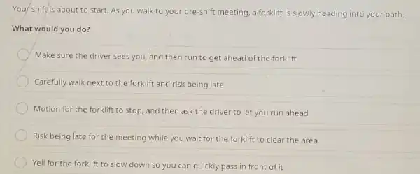 Your shift is about to start. As you walk to your pre-shift meeting, a forklift is slowly heading into your path. What would you do? Make sure the driver sees you, and then run to get ahead of the forklift Carefully walk next to the forklift and risk being late Motion for the forklift to stop, and then ask the driver to let you run ahead Risk being late for the meeting while you wait for the forklift to clear the area Yell for the forklift to slow down so you can quickly pass in front of it