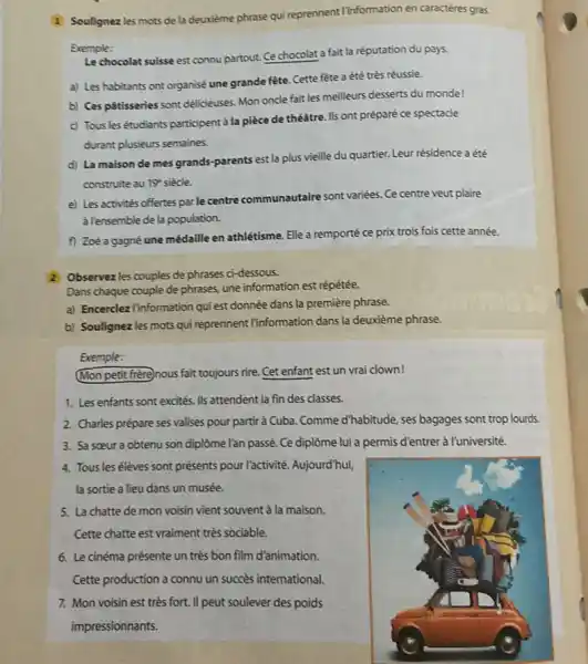 Soulignez les mots de la deuxième phrase qui reprennent lînformation en caractères gras. Exemple: Le chocolat suisse est connu partout. Ce chocolat a fait la réputation du pays. a) Les habitants ont organisé une grande fête. Cette fête a été très réussie. b) Ces pátisseries sont délicieuses. Mon oncle fait les meilleurs desserts du monde! c) Tous les étudiants participent à la pièce de théátre. Ils ont préparé ce spectacle durant plusieurs semaines. d) La maison de mes grands-parents est la plus vieille du quartier. Leur résidence a été construite au 19^(**) siècle. e) Les activités offertes par le centre communautaire sont variées. Ce centre veut plaire à lensemble de la population. f) Zoé a gagné une médaille en athlétisme. Elle a remporté ce prix trois fois cette année. 2 Observez les couples de phrases ci-dessous. Dans chaque couple de phrases, une information est répétée. a) Encerclez linformation qui est donnée dans la première phrase. b) Soulignez les mots qui reprennent linformation dans la deuxième phrase. Exemple: Mon petit frère)nous fait toujours rire. Cet enfant est un vrai clown! Les enfants sont excités. Ils attendent la fin des classes. Charles prépare ses valises pour partir à Cuba. Comme d'habitude, ses bagages sont trop lourds. Sa sœur a obtenu son diplôme l'an passé. Ce diplôme lui a permis d'entrer à l'université. Tous les élèves sont présents pour l'activité. Aujourd'huỉ, la sortie a lieu dans un musée. La chatte de mon voisin vient souvent à la maison. Cette chatte est vraiment très sociable. Le cinéma présente un très bon film d'animation. Cette production a connu un succès international. Mon voisin est très fort. Il peut soulever des poids impressionnants.