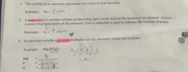 The symbol of an element represents one atom of that element. Example: Na=1 atom A subscript is a number written at the lower right corner behind the symbol of an element. If there is more than pne atom of the element, then a subscript is used to indicate the number of atoms. Example: H_(2)=2 atoms A subscript outside a bracket multiplies all the elements inside the brackets. Example: Mg_(3)(PO_(4))_(2) )