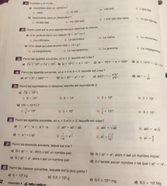 T Combien y a-t-il de: a) microlitres dans un centilitre? 1000 a) 10000 100000 1000000 b) nanomètres dans un décamètre? 10000000 100000000 10000000000000 10000000000 2 Quelle unité est la plus appropriée pour exprimer la mesure: a) d'un globule blanc qui mesure 10 xx10^(4)cm ? Le millimètre. Le décimètre. Le mètre. Le micromitre. b) d'un objet qui pèse environ 500 xx10^(-2)g ? Le kilogramme. Le nanogramme. Le gramme. Le mégagramma. 3 Parmi les égalités suivantes, oủ a!=0 , laquelle est vraie? a) root(3)(a xx10^(m))=root(3)(a)xx10^((13)/(8)) b) (a xx10^(-m))^(-1)=a xx10^(-m) c) (a xx10^(m))^(2)=a xx100^(m) d) (a xx10^(m))^((1)/(2))=sqrtaxx10 n 4 Parmi les égalités suivantes, où a!=0 et b!=0 , laquelle est vraie? a) a^(m)xxb^(n)=(ab)^(m-n) b) (a+b)^(m)=a^(m)+b^(m) c) (ab)^(m-n)=(a^(m)b^(m))/(a^(n)b^(n)) d) ab^(-1)=(1)/(ab) 5 Parmi les expressions ci-dessous, laquelle est équivalente à: a) root(3)(8xx10°) ? 8xx10^(6) 8xx10^(3) 2xx10^(6) 2xx10^(3) b) (25 xx10^(19))^((1)/(2)) ? (1)/(5)xx10^(5) 5xx10^(5) (1)/(5)xx10^(-5) 5xx10^(-5) 6 Parmi les égalités suivantes, où a!=0 et b!=0 , laquelle est vraie? a) 1) -a^(3)=-a xx-a xx-a ab^(2)=ab xx ab ab^((1)/(2))=sqrt(ab) ab^((1)/(2))=asqrtb b) 1) a^(n)=(-a)^(n) (1)/(sqrta)=a^(-(1)/(2)) a^((1)/(3))=((1)/(a))^(3) a^((1)/(2))=(a)/(2) 7 Parmi les énoncés suivants, lequel est vrai? a) Si(-a)^(n)=-a^(n) , alors n est un nombre pair. c) Si (-a)^(n)=a^(n) , alors n est un nombre pair. b) Si(-a)^(n)=a^(n) , alors n est un nombre impair. d) II n'existe aucun nombre n tel que (-a)^(n)=-a^(n) . 8 Parmi les masses suivantes, laquelle est la plus petite? a) 6xx10^(5)kg b) 6,5xx10^(6)g CUAPTRE 1 MÉLI-MÉLo c) 6,5xx10^(15)mg d) 6,5xx10^(2)Mg