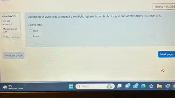 Time left 0:30:36 Question 56 Not yet answered Marked out of 1.00 Flag question Previous page orc Rain and snow According to Durkheim, a totem is a symbolic representation both of a god and of the society that reveres it. Select one: True False Next page