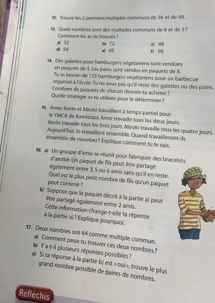 Trouve les 2 premiers multiples communs de 36 et de 48 . Quels nombres sont des multiples communs de 8 et de 3? Comment les as-tu trouvés? a) 32 b) 72 c) 48 d) 54 e) 66 f) 96 Des galettes pour hamburgers végétariens sont vendues en paquets de 5 . Les pains sont vendus en paquets de 8 . Tu as besoin de 125 hamburgers végétariens pour un barbecue organisé à l'école. Tu ne veux pas qu'il reste des galettes ou des pains. Combien de paquets de chacun devrais-tu acheter? Quelle stratégie as-tu utilisée pour le déterminer? Anne, Kevin et Miroki travaillent à temps partiel pour le YMCA de Kamloops. Anne travaille tous les deux jours. Kevin travaille tous les trois jours. Miroki travaille tous les quatre jours. Aujourd'hui, ils travaillent ensemble. Quand travailleront-ils ensemble de nouveau? Explique comment tu le sais. a) Un groupe d'amis se réunit pour fabriquer des bracelets d'amitié. Un paquet de fils peut être partagé également entre 3,5 ou 6 amis sans qu'il en rește. Quel est le plus petit nombre de fils qu'un paquet peut contenir? b) Suppose que le paquet décrit à la partie a) peut être partagé également entre 2 amis. Cette information change-t-elle ta réponse à la partie a)? Explique pourquoi. Deux nombres ont 64 comme multiple commun. a) Comment peux-tu trouver ces deux nombres? b) Ya-t-il plusieurs réponses possibles? c) Si ta réponse à la partie b) est «oui», trouve le plus grand nombre possible de paires de nombres. Réfléchis