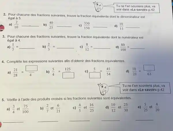 Tu ne t'en souviens plus, va voir dans «Le savoir» p. 42 2. Pour chacune des fractions suivantes, trouve la fraction équivalente dont le dénominateur est égal à 5 . a) (2)/(10) b) (40)/(25) c) (330)/(150) d) (10)/(15) 3. Pour chacune des fractions suivantes, trouve la fraction équivalente dont le numérateur est égal à 4 . a) (1)/(7)= b) (2)/(3)= c) (8)/(12)= d) (80)/(100)= 4. Complète les expressions suivantes afin d'obtenir des fractions équivalentes. a) (21)/(28)= b) (5)/(4)= 125 _ c) 5_=(45)/(54) d) (10)/(21)= Tu ne t'en souviens plus, va voir dans «Le savoir» p. 42 5. Vérifie à l'aide des produits croisés si les fractions suivantes sont équivalentes. a) (3)/(4) et (75)/(100) b) (2)/(7) et (6)/(21) c) (4)/(5) et (16)/(25) d) (10)/(12) et (25)/(30) e) (5)/(25) et (4)/(20)