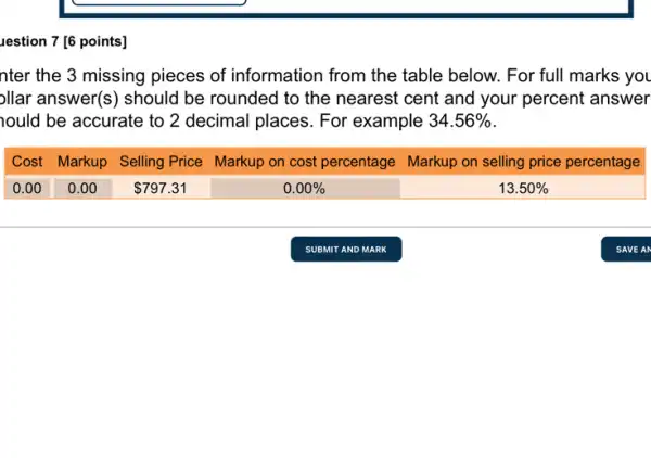 uestion 7 [6 points] nter the 3 missing pieces of information from the table below. For full marks you ollar answer(s) should be rounded to the nearest cent and your percent answer nould be accurate to 2 decimal places. For example 34.56% . Cost Markup Selling Price Markup on cost percentage Markup on selling price percentage 0.00 0.00 797.31 0.00% 13.50% Cost	Markup	Selling Price	Markup on cost percentage	Markup on selling price percentage 0.00	0.00	797.31	0.00%	13.50% SUBMIT AND MARK