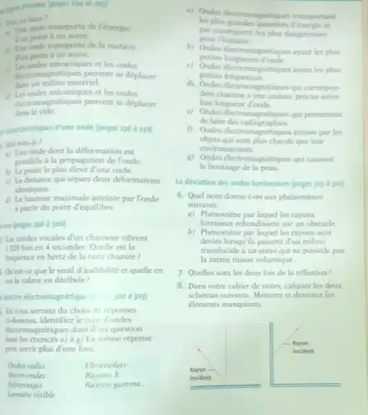 Virici ous fass? a) Une onde t ann porte de Fencinge. ton mint : un autre. a) Ondes tlectromagnetiques tranuportant les phas grandes quantites d'tnerric et. par consequent, les phas dangereuses. lace onde traniporte de la matiere Jun point à un autre. a. Le ondes mécaniques et les ondes L. dus un milieu materiel. d) Les ondes mecaniques et les ondes electromagnétiques peuvent se deplicer ane le vide. pour Thumain. b) Ondes flectromagnetiques ayant les plus petites longueurs dronde. c) Ondes electromagntionses aysent les pher petites frifquences. d). Ondes electromagnetiques qui comespondent chacune à une cotileur précise selon leur longueur donde. e) Ondes electromsonfilmues quif permettent de faire des radiographies. ancelistlques d'une onde (poges 296 a 291) f. Ondes electromagnetiques emises par les Owi suis-je? a) Une onde dont la deformation est objets qui sont plus chatsds que leur environnement. parmale is la propagation de londe. b) Le point le plus elevé d'une onde. c) La distance qui sépare deux deformations identiques. if ta harteur mavimale atteinte par Yonde a partir du point d'équilibre. isen (goges 298 à 300) Les cordes vocales d'un chanteur vibrent 1320 fois en 4 secondes. Quelle est la frlquence en hertz de la note chantée? Oriest-ce que le seuil d'audibilité et quelle en est la valeur en décibels? : 300 à 303) 2) Ondes Alectromogntiontes cut cuwemt le bronzage de la peau. La deviation des ondes lumineuses (pages 303 d 310 ) 6. Quel nom donne-t-on aux phénomènes suivants: a) Phenomène par lequel les rayons lumineux rebondissent sur un obstacle. b) Phénomène par lequel les rayons sont devies lorsqu'ils poseent d'un miliest translucide à un autre qui ne possede pas la même masse volumique. En vous servant du choix de réponses cidessous, identifiez le type d'ondes etectromagnétiques dont il est question dans les énoncés a) à g) La même réponse peut servir plus d'une fois. Onder milio Ultraviolets Micro-ondes Rayons X Infrarouges Rayons gamma. Onder milio	Ultraviolets Micro-ondes	Rayons X Infrarouges	Rayons gamma. Quelles sont les deux lois de la refflexion? Dans votre cahier de notes, calquez les deux schémas suivants. Mesurez et dessinez les eléments manquants. Lumière visible