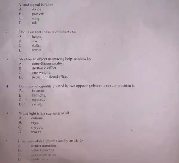 Visuai appeal is felt in A. dance. B. proverb. C. song. D. tale. The visual arts of a chief reflects his A. height. B. size. C. skills. D. status. 3 Shading an object in drawing helps to show its A. three dimensionality. B. thythmic effect. C. true weight. D. two dimensional effect. Condition of equality created by two opposing elements in a composition is A. balance. B. harmony. C. " rhythm. . D. variety. White light is the sum total of all A. colours. B. rays. C. shades. D. waves. Principles of design are used by artists to A. attract attention. B. attract patrons. C. gain experience. D. guide them.