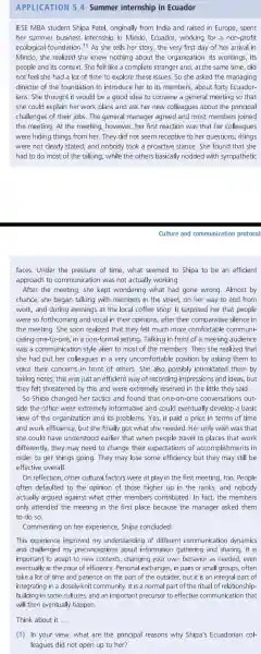 APPLICATION 5.4 Summer internship in Ecuador
IESE MBA student Shipa Patel, originally from India and raised in Europe, spent
her summer business internship in Mindo Ecuador working for a non-profit
ecological foundation. 11 As she tells her story, the very first day of her arrival in
Mindo,she realized she knew nothing about the organization, its workings, its
people and its context. She felt like a complete stranger and, at the same time did
not feel she had a lot of time to explore these issues. So she asked the managing
director of the foundation to introduce her to its members , about forty Ecuador-
ians. She thought it would be a good idea to convene a general meeting so that
she could explain her work plans and ask her new colleagues about the principal
challenges of their jobs.The general manager agreed and most members joined
the meeting. At the meeting , however, her first reaction was that her colleagues
were hiding things from her . They did not seem receptive to her questions;things
were not clearly stated; and nobody took a proactive stance. She found that she
had to do most of the talking , while the others basically nodded with sympathetic
Culture and communication protocol
faces.Under the pressure of time, what seemed to Shipa to be an efficient
approach to communication I was not actually working.
After the meeting, she kept wondering what had gone wrong. Almost by
chance,she began talking with members in the street, on her way to and from
work, and during evenings at the local coffee shop. It surprised her that people
were so forthcoming and vocal in their opinions , after their comparative silence in
the meeting . She soon realized that they felt much more comfortable communi-
cating one-to-one, in a non-forma II setting. Talking in front of a meeting audience
was a communicatio n style alien to most of the members.Then she realized that
she had put her colleagues in a very uncomfortable position by asking them to
voice their concerns in front of others . She also possibly intimidated them by
taking notes;this was just an efficient way of recording impressions and ideas, but
they felt threatened by this and were extremely reserved in the little they said.
So Shipa changed her tactics and found that one-on-one conversations out-
side the office were extremely informative and could eventually develop a basic
view of the organization and its problems.Yes,, it paid a price in terms of time
and work efficiency, but she finally got what she needed.Her only wish was that
she could have understood earlier that when people travel to places that work
differently, they may need to change their expectations of accomplishments in
order to get things going . They may lose some efficiency but they may still be
effective overall.
On reflection other cultural factors were at play in the first meeting, too People
often defaulted to the opinion of those higher up in the ranks, and nobody
actually argued against what other members contributed. In fact, the members
only attended the meeting in the first place because the manager asked them
to do so
Commenting on her experience . Shipa concluded:
This experience improved my understanding of different communication dynamics
and challenged my preconceptions about information gathering and sharing. It is
important to adapt to new contexts changing your own behavior as needed, even
eventually at the price of efficiency . Personal exchanges, in pairs or small groups, often
take a lot of time and patience on the part of the outsider, but it is an integral part of
integrating in a dosely-knit community. It is a normal part of the ritual of relationship-
building in some cultures, and an important precursor to effective communication that
will then eventually happen.
Think about it __
(1) In your view, what are the principal reasons why Shipa's Ecuadorian col-
leagues did not open up to her?