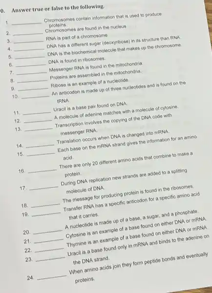 0. Answer true or false to the following.
1 __
Chromosomes contain information that is used to produce
proteins.
2. __
Chromosomes are found in the nucleus
3. __
RNA is part of a chromosome
4 __
DNA has a different sugar (deoxyribose) in its structure than RNA
5. __
DNA is the biochemical molecule that makes up the chromosome.
6. __ DNA is found in ribosomes.
7. __
Messenger RNA is found in the mitochondria.
8. __ Proteins are assembled in the mitochondria.
__
9. __ Ribose is an example of a nucleotide.
__
10. __ An anticodon is made up of three nucleotides and is found on the
tRNA
11. __ Uracil is a base pair found on DNA.
12. __ A molecule of adenine matches with a molecule of cytosine.
13. __ Transcription involves the copying of the DNA code with
messenger RNA.
14. __ Translation occurs when DNA is changed into mRNA.
15. __ Each base on the mRNA strand gives the information for an amino
acid.
16. __ There are only 20 different amino acids that combine to make a
protein
17. __ During DNA replication new strands are added to a splitting
molecule of DNA
18. __ The message for producing protein is found in the ribosomes.
19. __ Transfer RNA has a specific anticodon for a specific amino acid
that it carries.
20. __ A nucleotide is made up of a base, a sugar, and a phosphate.
21. __
Cytosine is an example of a base found on either DNA or mRNA.
22. __ Thymine is an example of a base found on either DNA or mRNA
23. __
Uracil is a base found only in mRNA and binds to the adenine on
the DNA strand.
24. __
When amino acids join they form peptide bonds and eventually
proteins.