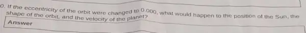 0. If the eccentricity of the orbit were changed to 0.000, what would happen to the position of the Sun the
shape of the orbit, and the velocity of the planet?
Answer