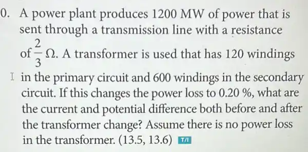 0. A power plant produces 1200 MW of power that is
sent through a transmission line with a resistance
of (2)/(3)Omega  . A transformer is used that has 120 windings
I in the primary circuit and 600 windings in the secondary
circuit. If this changes the power loss to 0.20%  what are
the current and potential difference both before and after
the transformer change? Assume there is no power loss
in the transformer. (13.5,13.6) T/I