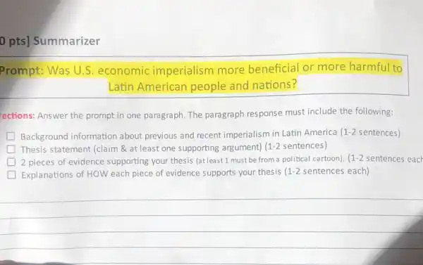 0 pts] Summarizer
Prompt: Was U.S.economic imperialism more beneficial or more harmful to
Latin American people and nations?
rections: Answer the prompt in one paragraph The paragraph response must include the following:
Background information about previous and recent imperialism in Latin America 1-2 sentences)
Thesis statement (claim 8 at least one supporting argument) 1-2 sentences)
2 pieces of evidence supporting your thesis (at least 1 must be from a political cartoon). 1-2 sentences each
Explanations of HOW each piece of evidence supports your thesis 1-2 sentences each)
__