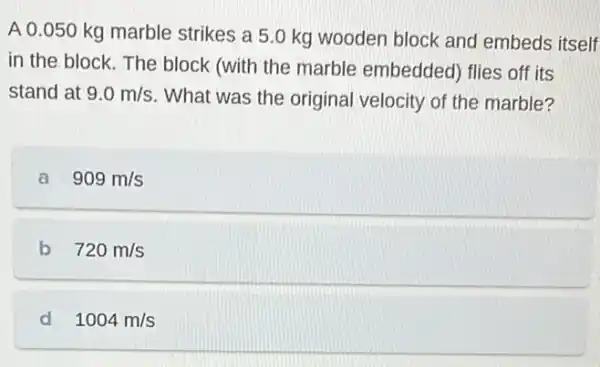 A 0.050 kg marble strikes a 5.0 kg wooden block and embeds itself
in the block. The block (with the marble embedded) flies off its
stand at 9.0m/s What was the original velocity of the marble?
a 909m/s
b 720m/s
d 1004m/s