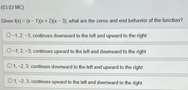 (03.03 MC)
Given f(x)=(x-1)(x+2)(x-3) what are the zeros and end behavior of the function?
-1 2. -3 continues downward to the left and upward to the right
-1 2. -3 continues upward to the left and downward to the right
1,-2,3 continues downward to the left and upward to the right
1,-2,3 continues upward to the left and downward to the right