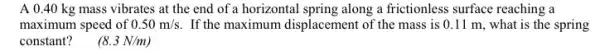 A 0.40 kg mass vibrates at the end of a horizontal spring along a frictionless surface reaching a
maximum speed of 0.50m/s If the maximum displacement of the mass is 0.11 m, what is the spring
constant?
(8.3N/m)