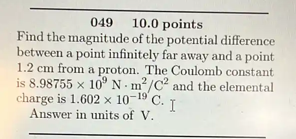 049 10.0 points
Find the magnitude of the potential difference
between a point infinitely far away and a point
1.2 cm from a proton. The Coulomb constant
is 8.98755times 10^9Ncdot m^2/C^2 and the elemental
charge is 1.602times 10^-19C
I
Answer in units of V.
__