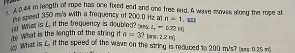 1. A 0.44 m length of rope has one fixed end and one free end A wave moves along the rope at
the speed
350m/s with a frequency of 200.0 Hz at
n=1 . Tri
(a) What is
L_(1) if the frequency is doubled? [ans:
L_(1)=0.22m]
(b) What is the length of the string if n=3
[ans: 2.2 m]
(c) What is
L_(1) if the speed of the wave on the string is reduced to
200m/s ? [ans: 0.25 m]