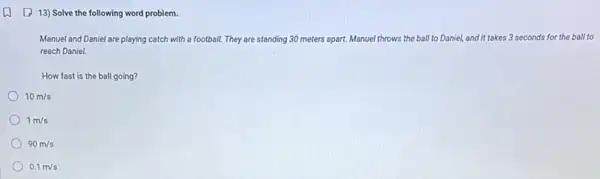 (1) 13) Solve the following word problem.
Manuel and Daniel are playing catch with a football. They are standing 30 meters apart.	Daniel, and it takes 3 seconds for the ball to
reach Daniel.
How fast is the ball going?
10m/s
) 1m/s
90m/s
0.1m/s