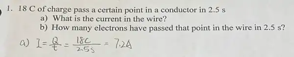 1. 18 C of charge pass a certain point in a conductor in 2.5 s
a) What is the current in the wire?
b) How many electrons have passed that point in the wire in 2.5 s?
a) exists =(Q)/(t)=(18C)/(2.55)=7.24