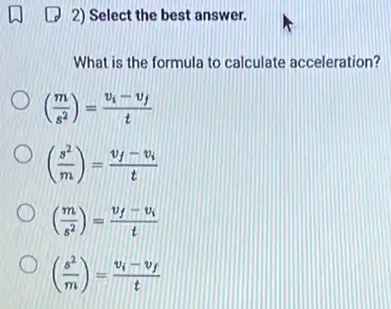 (1) 2) Select the best answer.
What is the formula to calculate acceleration?
((m)/(s^2))=(v_(i)-v_(f))/(t)
((s^2)/(m))=(v_(f)-v_(i))/(t)
((m)/(s^2))=(v_(f)-v_(i))/(t)
((s^2)/(m))=(v_(i)-v_(f))/(t)