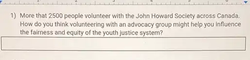 1) More that 2500 people volunteer with the John Howard Society across Canada.
How do you think volunteering with an advocacy group might help you influence
the fairness and equity of the youth justice system?
square