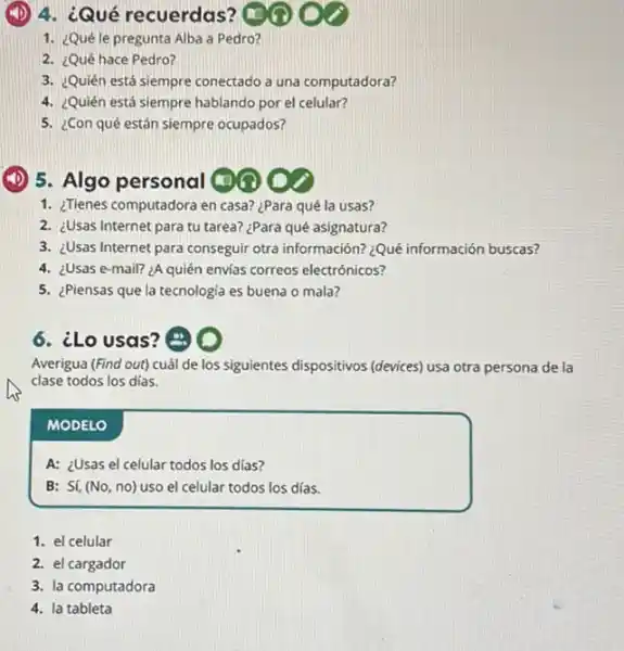 (1) 4. ¿Qué recuerdas? (1)
1. ¿Quéle pregunta Alba a Pedro?
2. ¿Qué hace Pedro?
3. ¿Quién está siempre conectado a una computadora?
4. ¿Quién está siempre hablando por el celular?
5. ¿Con qué están siempre ocupados?
(1) 5. Algo personal (1)
1. ¿Tienes computadora en casa?¿Para qué la usas?
2. ¿Usas Internet para tu tarea? ¿Para qué asignatura?
3. ¿Usas Internet para conseguir otra información? ¿Quê información buscas?
4. ¿Usas e-mail? 2A quién envias correos electrónicos?
5. ¿Piensas que la tecnologia es buena o mala?
6. ¿Lo usas? (B)
Averigua (Find out) cuál de los siguientes dispositivos (devices) usa otra persona de la
clase todos los dias.
MODELO
A: ¿Usas el celular todos los días?
B: Sí, (No, no)uso el celular todos los días.
1. el celular
2. el cargador
3. la computadora
4. la tableta