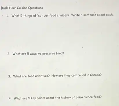 1. What 5 things affect our food choices? Write a sentence about each.
2. What are 5 ways we preserve food?
3. What are food additives?How are they controlled in Canada?
4. What are 5 key points about the history of convenience food?