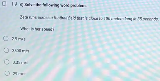 (1) 8) Solve the following word problem.
Zeta runs across a football field that is close to 100 meters long in 35 seconds.
What is her speed?
2.9m/s
3500m/s
0.35m/s
29m/s