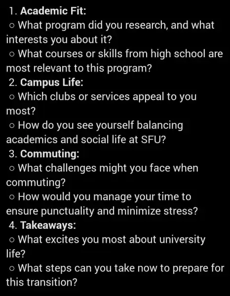 1 . Academic : Fit:
What program did you research , and what
interests you about it?
What courses or skills from high school are
most relevant to this program?
2 . Campus Life:
Which clubs or services appeal to you
most?
How do you see yourself balancing
academics and social life at SFU?
3 . Commuting:
What challenges might you face when
commuting?
How would you manage your time to
ensure punctuality and minimize stress?
4.Takeaways:
What excites you most about university
life?
What steps can you take now to prepare for
this transition?