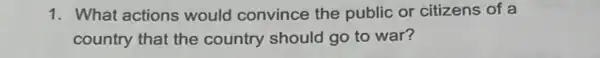 1. What actions would convince the public or citizens of a
country that the country should go to war?