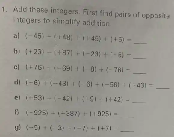 1. Add these integers. First find pairs of opposite
integers to simplify addition.
a) (-45)+(+48)+(+45)+(+6)=
b) (+23)+(+87)+(-23)+(+5)=
c) (+76)+(-69)+(-8)+(-76)=
d) (+6)+(-43)+(-6)+(-56)+(+43)= __
e) (+53)+(-42)+(+9)+(+42)= __
f) (-925)+(+387)+(+925)= __
g) (-5)+(-3)+(-7)+(+7)= __