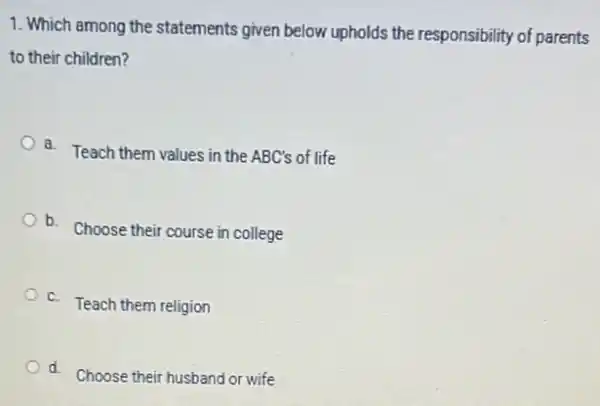 1. Which among the statements given below.upholds the responsibility of parents
to their children?
a.
Teach them values in the ABC's of life
b. Choose their course in college
C.
Teach them religion
d.
Choose their husband or wife