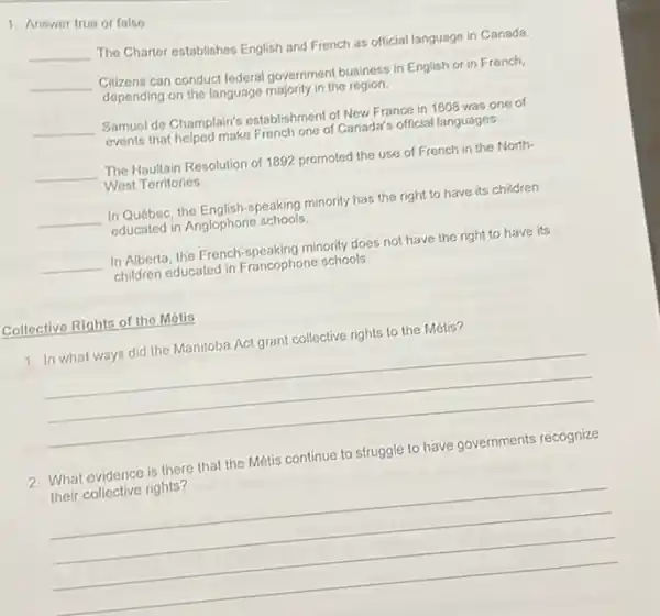 1. Answer true or false.
__
The Charlor establishes English and French as official language in Canada.
__
Cilizens can conduct federal government business in English or in French.
depending on the language majority in the region.
__ Samuel de Champlain's establishment of New France in 1608 was one of
events that helped make French one of Canada's official languages.
__ The Haultain Resolution of 1892 promoted the use of French in the North-
West Territories
__ In Québec, the English-speaking minority has the right to have its children
educated in Anglophone schools.
__ In Alberta, the French -speaking minority does not have the right to have its
children educated in Francophone schools.
Collective Rights of the Mótis
1. In what ways did the Manitoba Act grant collective rights to the Métis?
__
2. What evidence is there that the Métis continue to struggle to have governments recognize
their collective rights?
__