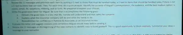 1 Arview the 11 messages and prioritize each item by putting a 1 next to those that must be handled today, az next to items that should be handled today if there is tim
1) next to tems that can wait. Then, for each time, do a quick analysis. Identify the purpose of Miguel's communication, the audience and the best medium option: le
memo, emal, M, telephone meeting, and so forth Be prepared to explain your choices.
Write the good-news letter for Miguel. Be sure that it accomplishes the following goals:
Delivers the good news in a way that Ms. Ivanska will understand and that calms her concerns
Explains what the insurance company will do and what she needs to do
c.Reestablishes her confidence in Ramirez 8. Associates as an insurance broker
3.Evaluate this letter and suggest revisions and corrections Miguel should make before sending it.
Review the 11 messages at the beginning of this case scenario to identify ways to build goodwill.This is a good opp opportunity to think creatively. Summarize your ideas ir
message to your instructor.