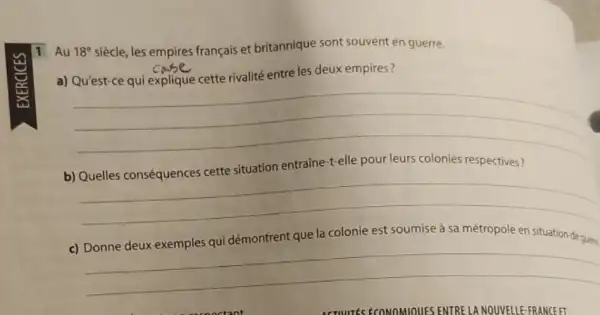 1 Au 18^e siècle, les empires français et britannique sont souvent en guerre.
a)
entre les deux empires
__
x
entraine-t-elle pour leurs colonies respectives?
b)
__
la colonie est	sa métropole en situation
c)
__