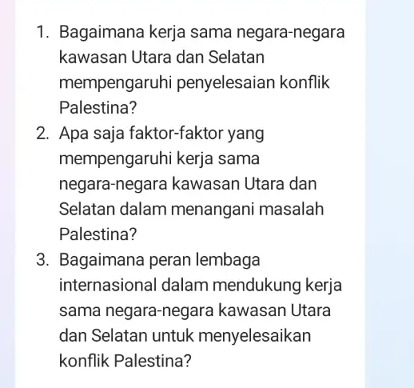 1. Bagaimana kerja sama negara-negara
kawasan Utara dan Selatan
mempengaruhi penyelesaian konflik
Palestina?
2. Apa saja faktor-faktor yang
mempengaruhi kerja sama
negara-negara kawasan Utara dan
Selatan dalam menangani masalah
Palestina?
3. Bagaimana peran lembaga
internasiona I dalam mendukung kerja
sama negara-negara kawasan Utara
dan Selatan untuk menyelesaikan
konflik Palestina?