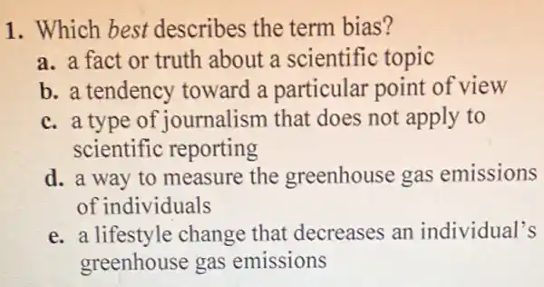 1. Which best describes the term bias?
a. a fact or truth about a scientific topic
b. a tendency toward a particular point of view
c. a type of journalism that does not apply to
scientific reporting
d. a way to measure the greenhouse gas emissions
of individuals
e. a lifestyle change that decreases an individual's
greenhouse gas emissions