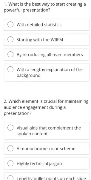 1. What is the best way to start creating a
powerful presentation?
With detailed statistics
Starting with the WIIFM
By introducing all team members
With a lengthy explanation of the
background
2. Which element is crucial for maintaining
audience engagement during a
presentation?
Visual aids that complement the
spoken content
A monochrome color scheme
Highly technica I jargon
) Lengthy bullet points on each slide