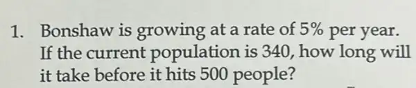 1. Bonshaw is growing at a rate of 5%  per year.
If the current population is 340, how long will
it take before it hits 500 people?