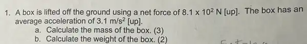 1. A box is lifted off the ground using a net force of 8.1times 10^2N[up]. The box has an
average acceleration of 3.1m/s^2 [up].
a. Calculate the mass of the box. (3)
b. Calculate the weight of the box.(2)