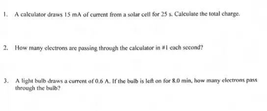 1. A calculator draws 15 mA of current from a solar cell for 25 s. Calculate the total charge.
2. How many electrons are passing through the calculator in #1 each second?
3. A light bulb draws a current of 0.6 A. If the bulb is left on for 8.0 min.how many electrons pass
through the bulb?