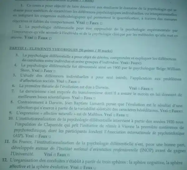 1. Ce cours a pour objectif de faire découvrir aux étudiants le domaine de la psychologie qui ne
donne pour ambition de caractériser les différences psychologiques individuelles ou interpersonnelles
en integrant les exigences méthodologiques qui permettent la quantification, a travers des mesures
objectives et fiables du comportement. Vrai o Faux
2. La psychologie différentielle peut être rapprochée de la psychologie expérimentale par
Timportance quielle accordeà l'individu et de la psychologie clinique par les méthodes qu'elle met en
ceuvre. Vrai a Faux
PARTIE 1: ELEMENTS THEORIQUES (10 points/10 marks)
3. La psychologie differentielle a pour objet de décrire,comprendre et expliquer les différences
de conduites entre individus et entre groupes d'individus Vraio Fauxo
4. La psychologie différentielle fut dénommée ainsi en 1900 par le psychologue Belge William
Stern. Vrai a Faux []
5. L'étude des différences individuelles a pour seul intérêt,T'application aux problèmes
d'affectation sociale. Vrai o Faux o
6. La première théorie de l'évolution est due à Darwin.
Vrai o Faux a
7.Le darwinisme s'est inspirée du transformisme dont il a assuré le succes en lui donnant de
meilleures bases scientifiques Vrai D Faux a
8.Contrairement à Darwin, Jean Baptiste Lamarck pense que l'évolution est le résultat d'une
sélection qui s'exerce à partir de la variabilité aléatoire des caractères héréditaires. Vrai q Fauxa
9. L'expression =sélection naturelle est de Malthus. Vrai a Faux
10. L'institutionnalisation de la psychologie différentielle intervient à partir des années 1920 sous
Vimpulsion de Claparède qui prit l'initiative de réunir à Vienne la première conférence de
psychotechnique, dont les participants fondent I'Association internationale de psychotechnique
(AIP). Vrai o Faux (1)
11. En France l'institutionnalisation de la psychologie différentielle s'est, pour une bonne part
développée autour de Mustitut national d'orientation professionnelle (INOP) avant de gagner
I'Université. Vrai D Faux a
12.L'organisation des conduites s'établit à partir de trois sphères : la sphère cognitive, la sphère
affective et la sphère évolutive. Vrai o Faux