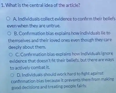 1. What is the central idea of the article?
A. Individuals collect evidence to confirm their beliefs
even when they are untrue.
B. Confirmation bias explains how individuals lie to
themselves and their loved ones even though they care
deeply about them.
C. Confirmation bias explains how individuals ignore
evidence that doesn't fit their beliefs, but there are ways
to actively combat it.
D. Individuals should work hard to fight against
confirmation bias because it prevents them from making
good decisions and treating people fairly.