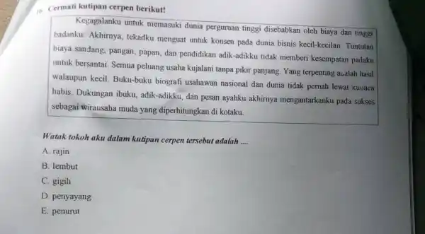 1. Cermati kutipan cerpen berikut!
Kegagalanku untuk memasuki dunia perguruan tinggi disebabkan oleh biaya dan tinggi
badanku. Akhirnya , tekadku menguat untuk konsen pada dunia bisnis kecil-kecilan Tuntutan
biaya sandang, pangan , papan, dan pendidikan adik-adikku tidak memberi kesempatan padaku
untuk bersantai. Semua peluang usaha kujalani tanpa pikir panjang Yang terpenting aualah hasil
walaupun kecil.Buku-buku biografi usahawan nasional dan dunia tidak pernah lewat kuoaca
habis. Dukungan ibuku, adik-adikku, dan pesan ayahku akhirnya mengantarkanku pada sukses
sebagai wirausaha muda yang diperhitungkan di kotaku.
Watak tokoh aku dalam kutipan cerpen tersebut adalah __
A. rajin
B. lembut
C. gigih
D. penyayang
E. penurut